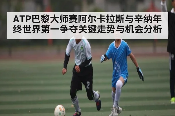 ATP巴黎大师赛阿尔卡拉斯与辛纳年终世界第一争夺关键走势与机会分析